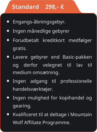 •	Engangs-åbningsgebyr. •	Ingen månedlige gebyrer •	Forudbetalt kreditkort medfølger gratis. •	Lavere gebyrer end Basic-pakken og derfor velegnet til lav til medium omsætning. •	Ingen adgang til professionelle handelsværktøjer. •	Ingen mulighed for kopihandel og gearing. •	Kvalificeret til at deltage i Mountain Wolf Affiliate Programme.    Standard    298,- €