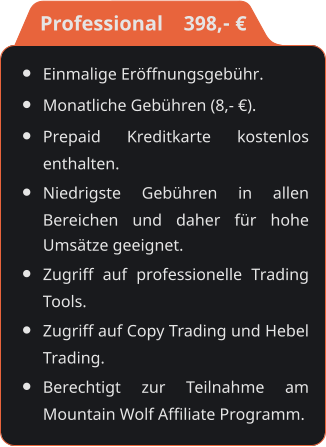 •	Einmalige Eröffnungsgebühr. •	Monatliche Gebühren (8,- €). •	Prepaid Kreditkarte kostenlos enthalten. •	Niedrigste Gebühren in allen Bereichen und daher für hohe Umsätze geeignet. •	Zugriff auf professionelle Trading Tools. •	Zugriff auf Copy Trading und Hebel Trading. •	Berechtigt zur Teilnahme am Mountain Wolf Affiliate Programm.    Professional    398,- €