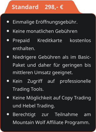 •	Einmalige Eröffnungsgebühr. •	Keine monatlichen Gebühren •	Prepaid Kreditkarte kostenlos enthalten. •	Niedrigere Gebühren als im Basic-Paket und daher für geringen bis mittleren Umsatz geeignet. •	Kein Zugriff auf professionelle Trading Tools. •	Keine Möglichkeit auf Copy Trading und Hebel Trading. •	Berechtigt zur Teilnahme am Mountain Wolf Affiliate Programm.    Standard    298,- €