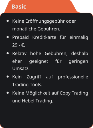 •	Keine Eröffnungsgebühr odermonatliche Gebühren. •	Prepaid Kreditkarte für einmalig 29,- €. •	Relativ hohe Gebühren, deshalb eher geeignet für geringen Umsatz. •	Kein Zugriff auf professionelle Trading Tools. •	Keine Möglichkeit auf Copy Trading und Hebel Trading.    Basic